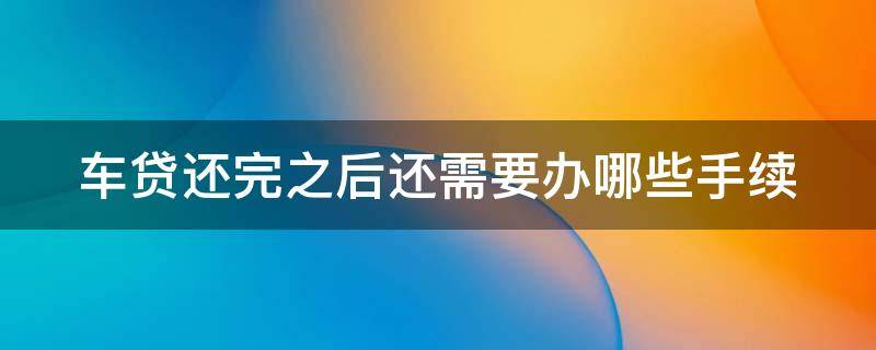 车贷还完之后还需要办哪些手续（车贷还完之后还需要办理什么手续）