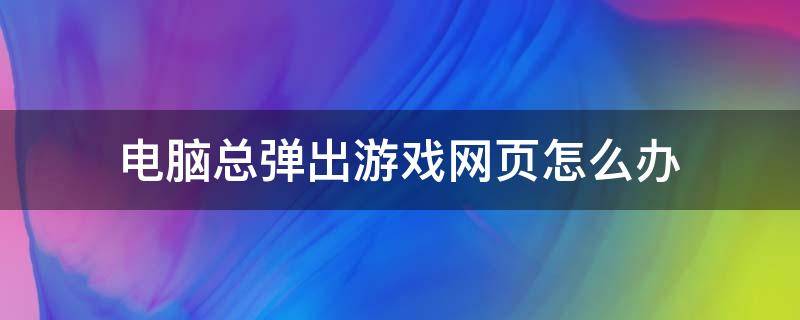 电脑总弹出游戏网页怎么办（电脑总是弹出游戏网页）