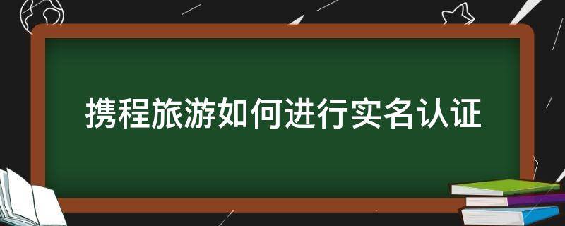 携程旅游如何进行实名认证（携程网实名认证在哪里）