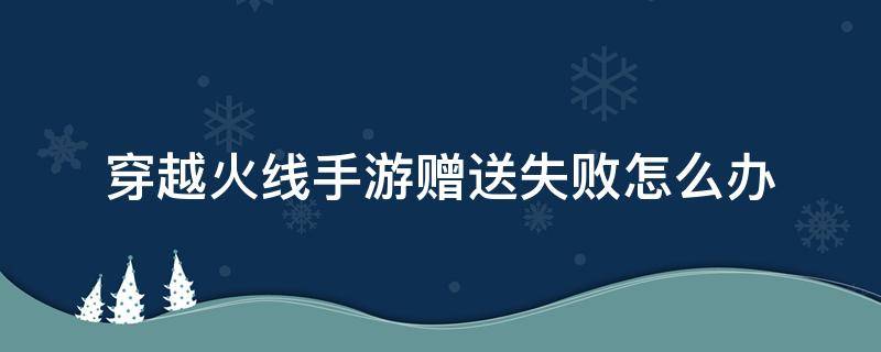 穿越火线手游赠送失败怎么办（穿越火线手游赠送礼物失败）