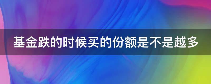 基金跌的时候买的份额是不是越多（基金跌的时候买的份额是不是越多越好呢）