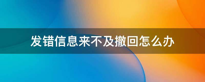 发错信息来不及撤回怎么办（发错信息撤不回来了怎么办）