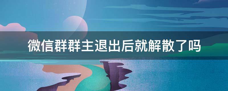 微信群群主退出后就解散了吗 微信群群主退出是不是就解散了