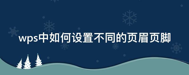 wps中如何设置不同的页眉页脚（wps页眉页脚每页不同怎么设置）