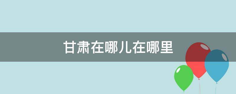 甘肃在哪儿在哪里（你知道甘肃在哪里）