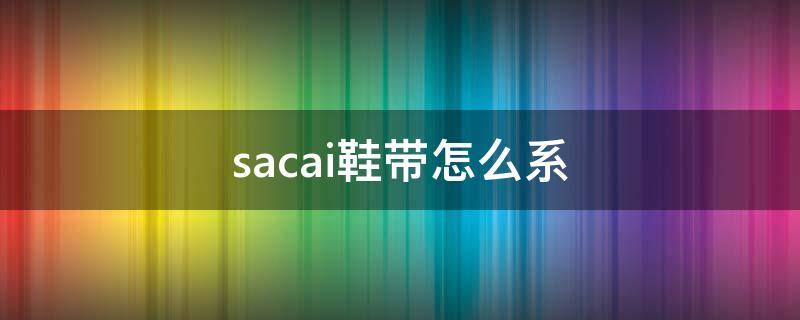 sacai鞋带怎么系（sacainike鞋带怎么系）