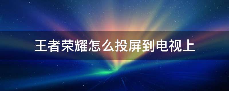 王者荣耀怎么投屏到电视上 王者荣耀怎么投屏到电视上玩