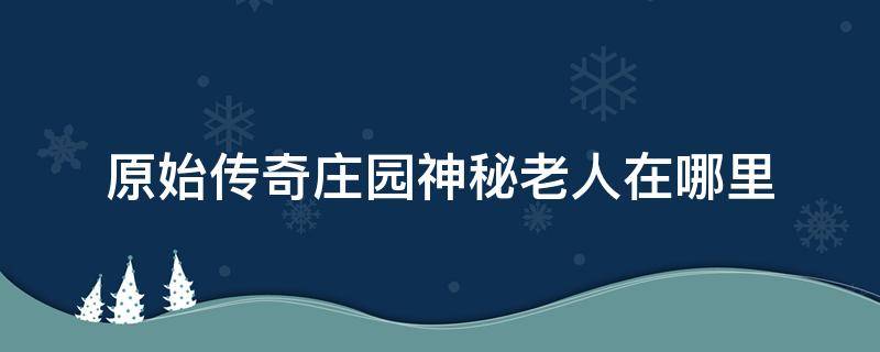 原始传奇庄园神秘老人在哪里 原始传奇手游庄园神秘老人在哪里