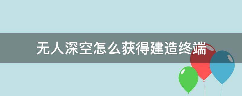 无人深空怎么获得建造终端 无人深空如何建造终端