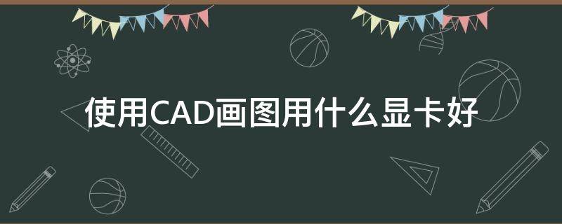 使用CAD画图用什么显卡好 做cad用什么显卡好