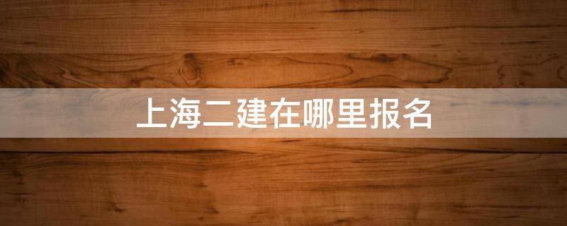 上海二建在哪里报名 上海二建报名在哪里报名