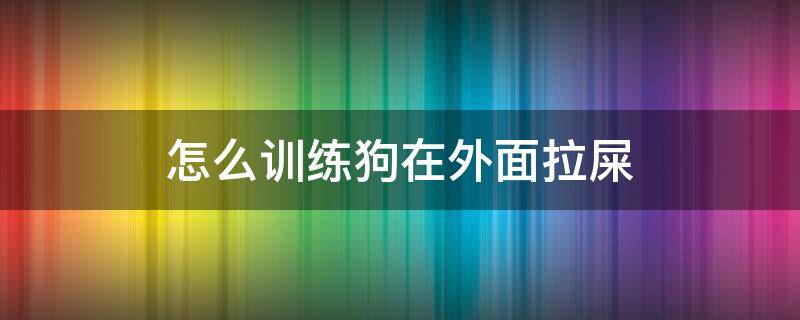 怎么训练狗在外面拉屎（如何训练狗在外面拉屎）