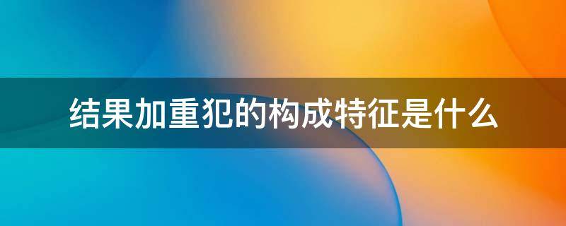 结果加重犯的构成特征是什么 结果加重犯的概念和构成特征