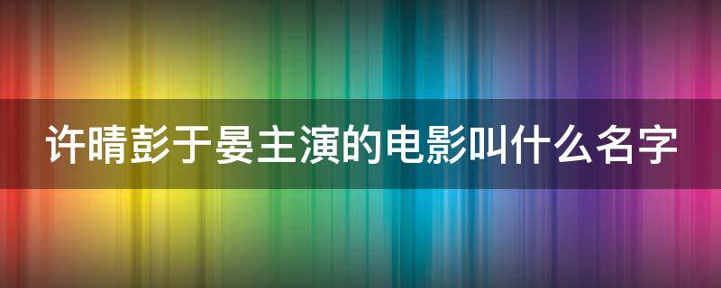 许晴彭于晏主演的电影叫什么名字（许晴彭于晏主演的电影叫什么名字啊）