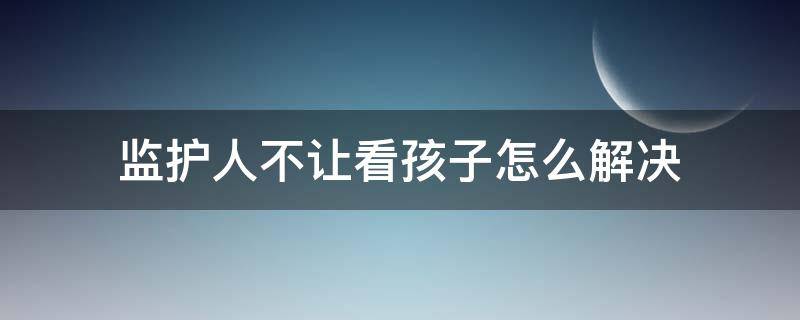 监护人不让看孩子怎么解决 孩子的监护人不管孩子怎么办