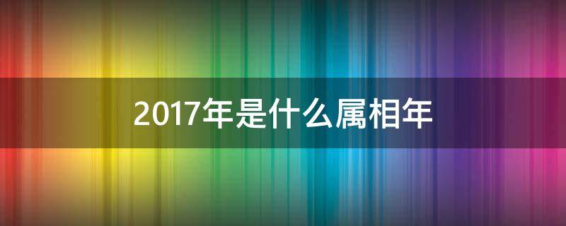 2017年是什么属相年（2017年是啥属相年）