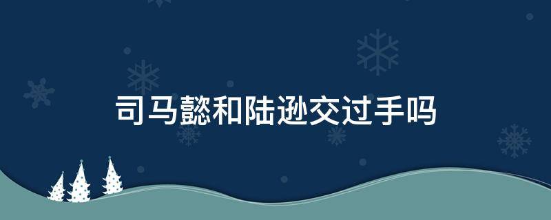 司马懿和陆逊交过手吗 陆逊斗得过司马懿吗