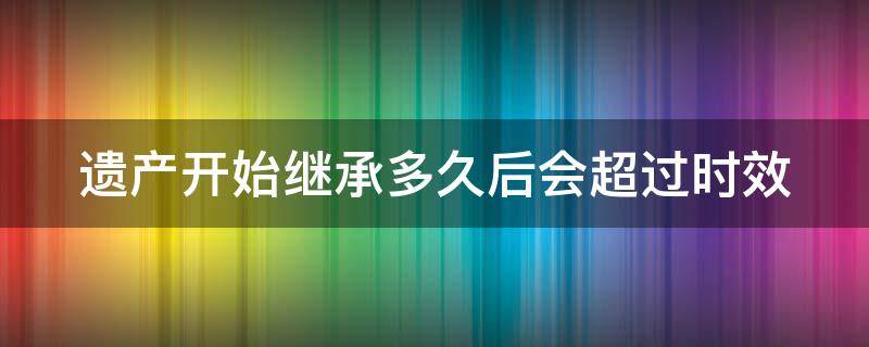 遗产开始继承多久后会超过时效（遗产开始继承多久后会超过时效期限）