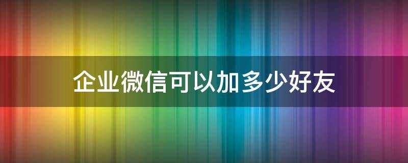 企业微信可以加多少好友 企业号微信可以加多少好友