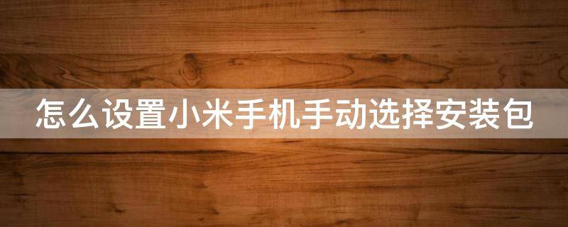 怎么设置小米手机手动选择安装包 怎么设置小米手机手动选择安装包软件