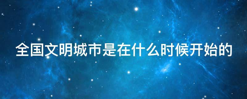 全国文明城市是在什么时候开始的 全国文明城市是在什么时候开始的呢