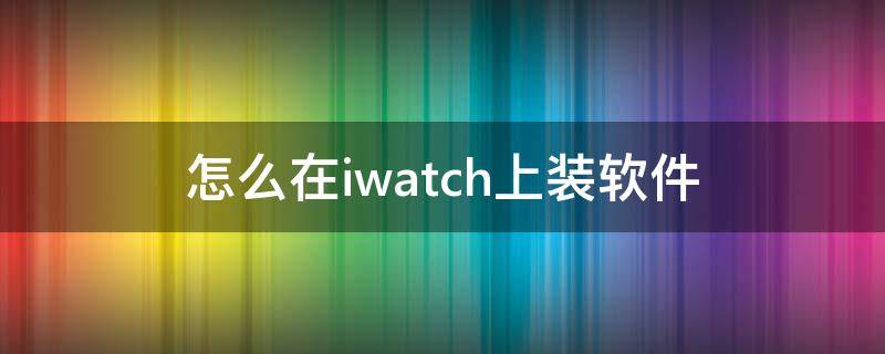 怎么在iwatch上装软件（iwatch装什么软件推荐）