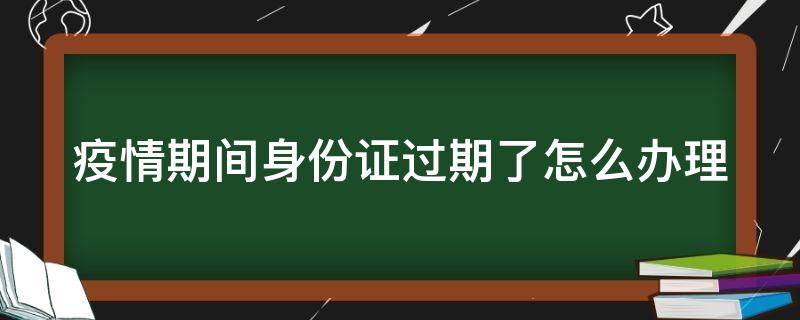 疫情期间身份证过期了怎么办理（疫情期间身份证过期了怎么办理新的）