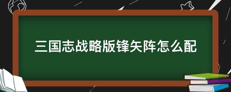 三国志战略版锋矢阵怎么配（三国志战略版锋矢阵适合什么阵容）