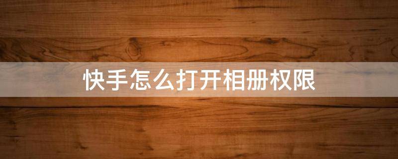 快手怎么打开相册权限 苹果手机快手怎么开启相册权限设置