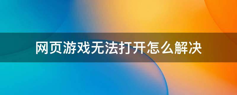 网页游戏无法打开怎么解决（网页游戏怎么打不开）