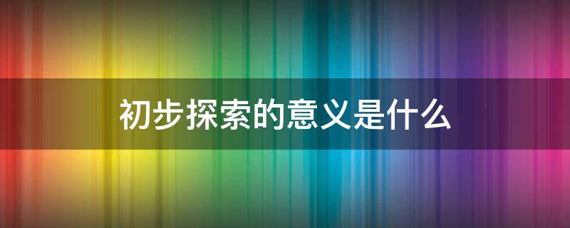 初步探索的意义是什么 初步探索的意义是什么一句话