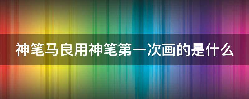 神笔马良用神笔第一次画的是什么（神笔马良用神笔第一次画的是什么故事）