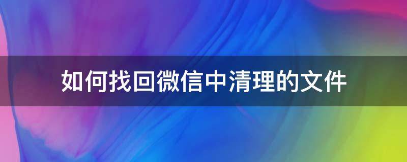 如何找回微信中清理的文件 微信清理过的文件怎么找回