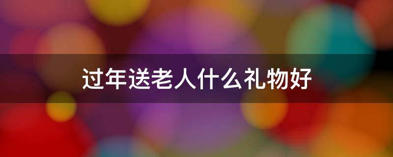 过年送老人什么礼物好 过年适合送老人什么礼物