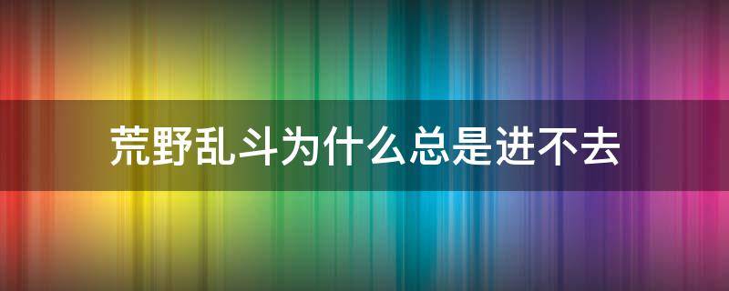 荒野乱斗为什么总是进不去（为啥荒野乱斗进不去）