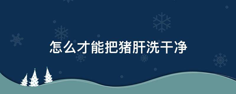 怎么才能把猪肝洗干净（怎样洗猪肝干净）