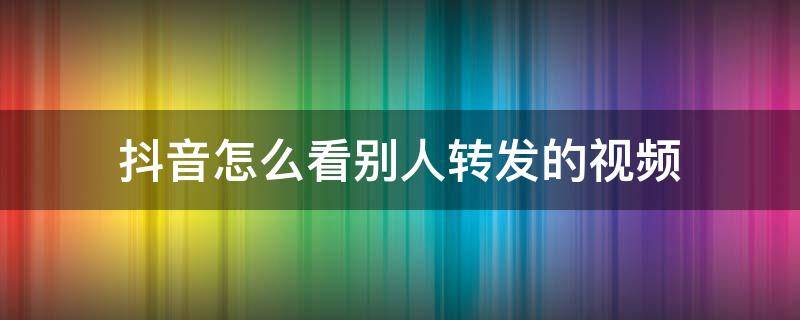 抖音怎么看别人转发的视频（抖音怎样看别人转发的视频）