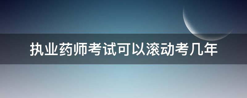 执业药师考试可以滚动考几年 执业药师考试成绩滚动几年