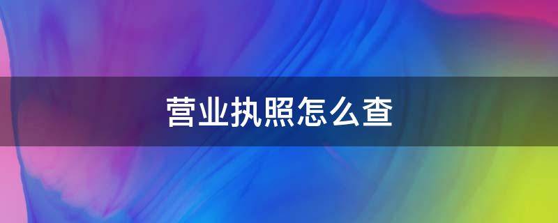 营业执照怎么查（营业执照怎么查询有没有年检）