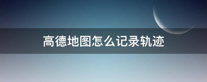 高德地图怎么记录轨迹 高德地图怎么记录轨迹及时间