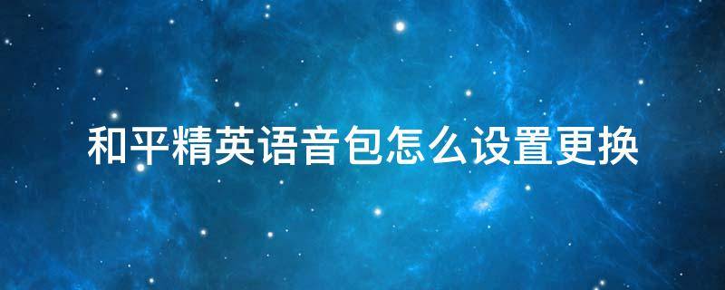 和平精英语音包怎么设置更换 和平精英语音包更换方法