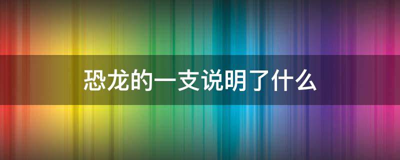 恐龙的一支说明了什么（恐龙的一支指的是恐龙的什么）