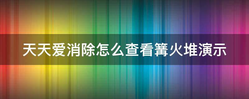 天天爱消除怎么查看篝火堆演示（天天爱消除火堆怎么消）