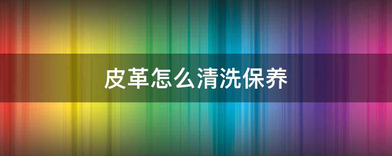 皮革怎么清洗保养 皮革怎样清洗