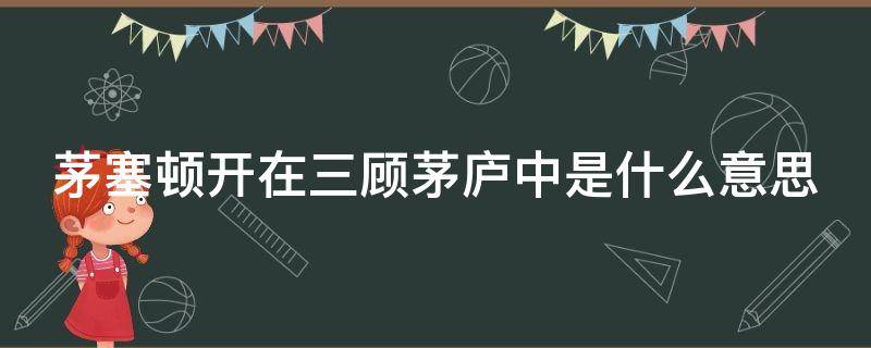 茅塞顿开在三顾茅庐中是什么意思（茅塞顿开在三顾茅庐中是什么意思啊）