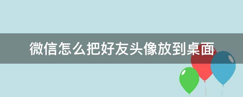 微信怎么把好友头像放到桌面（如何把自己的微信头像放到别的图片）