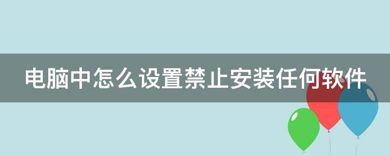 电脑中怎么设置禁止安装任何软件（电脑中怎么设置禁止安装任何软件应用）