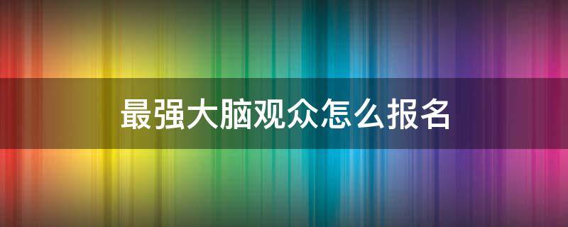 最强大脑观众怎么报名（最强大脑如何报名参加）