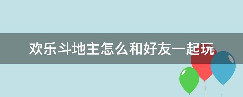 欢乐斗地主怎么和好友一起玩（欢乐斗地主怎么和好友一起玩四人的）