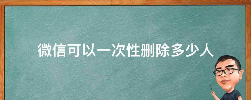 微信可以一次性删除多少人 微信可以删一个人多少次